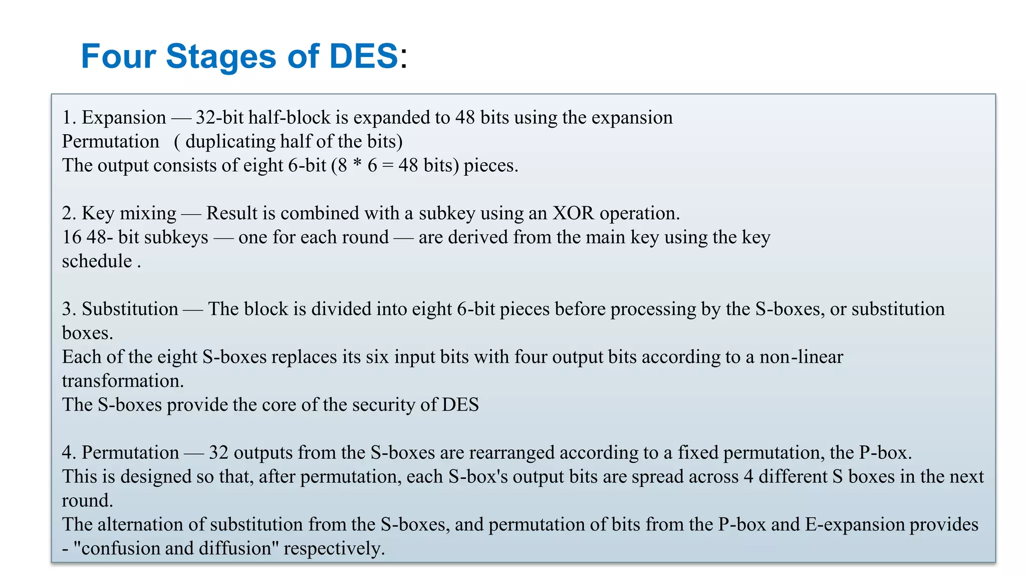 Four Stages of DES: 1. Expansion — 32-bit half-block is expanded to 48 bits using the expansion Permutation ( duplicating half of the bits) The output consists of eight 6-bit (8 * 6 = 48 bits) pieces. 2. Key mixing — Result is combined with a subkey using an XOR operation. 16 48- bit subkeys — one for each round — are derived from the main key using the key schedule . 3. Substitution — The block is divided into eight 6-bit pieces before processing by the S-boxes, or substitution boxes. Each of the eight S-boxes replaces its six input bits with four output bits according to a non-linear transformation. The S-boxes provide the core of the security of DES 4. Permutation — 32 outputs from the S-boxes are rearranged according to a fixed permutation, the P-box. This is designed so that, after permutation, each S-box's output bits are spread across 4 different S boxes in the next round. The alternation of substitution from the S-boxes, and permutation of bits from the P-box and E-expansion provides - "confusion and diffusion" respectively. 