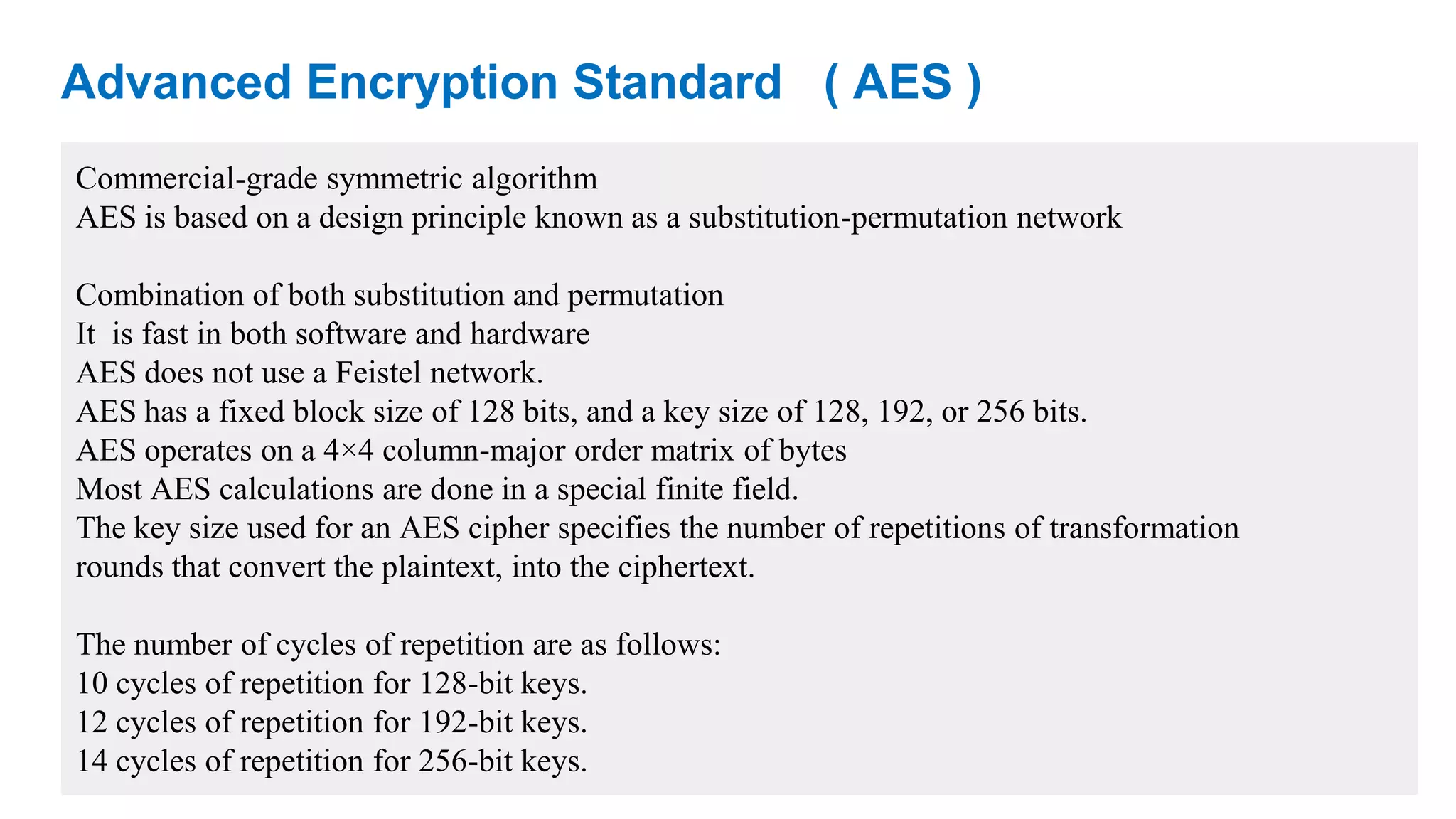 Advanced Encryption Standard ( AES ) Commercial-grade symmetric algorithm AES is based on a design principle known as a substitution-permutation network Combination of both substitution and permutation It is fast in both software and hardware AES does not use a Feistel network. AES has a fixed block size of 128 bits, and a key size of 128, 192, or 256 bits. AES operates on a 4×4 column-major order matrix of bytes Most AES calculations are done in a special finite field. The key size used for an AES cipher specifies the number of repetitions of transformation rounds that convert the plaintext, into the ciphertext. The number of cycles of repetition are as follows: 10 cycles of repetition for 128-bit keys. 12 cycles of repetition for 192-bit keys. 14 cycles of repetition for 256-bit keys. 