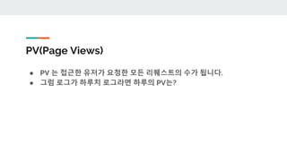 PV(Page Views)
● PV 는 접근한 유저가 요청한 모든 리퀘스트의 수가 됩니다.
● 그럼 로그가 하루치 로그라면 하루의 PV는?
 