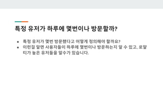 특정 유저가 하루에 몇번이나 방문할까?
● 특정 유저가 몇번 방문했다고 어떻게 정의해야 할까요?
● 이런걸 알면 사용자들이 하루에 몇번이나 방문하는지 알 수 있고, 로얄
티가 높은 유저들을 알수가 있습니다.
 