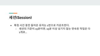 세션(Session)
● 특정 시간 동안 들어온 유저는 1번으로 카운트한다.
○ 세션의 기준이 15분이면, 15분 이상 넘기지 않는 연속된 작업은 다
1개로...
 