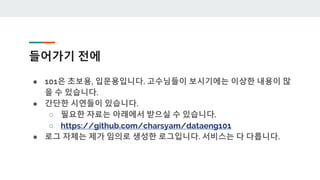 들어가기 전에
● 101은 초보용, 입문용입니다. 고수님들이 보시기에는 이상한 내용이 많
을 수 있습니다.
● 간단한 시연들이 있습니다.
○ 필요한 자료는 아래에서 받으실 수 있습니다.
○ https://github.com/charsyam/dataeng101
● 로그 자체는 제가 임의로 생성한 로그입니다. 서비스는 다 다릅니다.
 