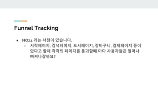 Funnel Tracking
● NO24 라는 서점이 있습니다.
○ 시작페이지, 검색페이지, 도서페이지, 장바구니, 결제페이지 등이
있다고 할때 각각의 페이지를 통과할때 마다 사용자들은 얼마나
빠져나갈까요?
 
