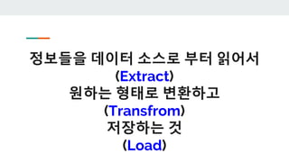 정보들을 데이터 소스로 부터 읽어서
(Extract)
원하는 형태로 변환하고
(Transfrom)
저장하는 것
(Load)
 