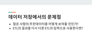 데이터 저장에서의 문제점
● 많은 사람의 추천데이터를 어떻게 보여줄 것인가?
● ETL의 결과를 다시 다른 ETL의 입력으로 사용한다면?
 