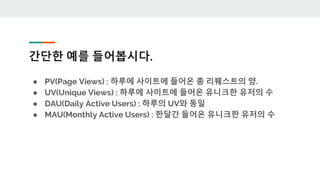 간단한 예를 들어봅시다.
● PV(Page Views) : 하루에 사이트에 들어온 총 리퀘스트의 양.
● UV(Unique Views) : 하루에 사이트에 들어온 유니크한 유저의 수
● DAU(Daily Active Users) : 하루의 UV와 동일
● MAU(Monthly Active Users) : 한달간 들어온 유니크한 유저의 수
 