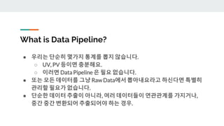 What is Data Pipeline?
● 우리는 단순히 몇가지 통계를 뽑지 않습니다.
○ UV, PV 등이면 충분해요.
○ 이러면 Data Pipeline 은 필요 없습니다.
● 또는 모든 데이터를 그냥 Raw Data에서 뽑아내요라고 하신다면 특별히
관리할 필요가 없습니다.
● 단순한 데이터 추출이 아니라, 여러 데이터들이 연관관계를 가지거나,
중간 중간 변환되어 추출되어야 하는 경우.
 