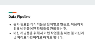 Data Pipeline
● 뭔가 필요한 데이터들을 단계별로 만들고, 이용하기
위해서 만들어진 작업들을 관리하는 것.
● 머신 러닝등을 위해서 이런 작업들을 하는 걸 머신러
닝 파이프라인이라고 하기도 합니다.
 