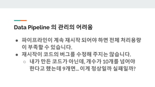 Data Pipeline 의 관리의 어려움
● 파이프라인이 계속 재시작 되어야 하면 전체 처리용량
이 부족할 수 있습니다.
● 재시작이 코드의 버그를 수정해 주지는 않습니다.
○ 내가 만든 코드가 아닌데, 개수가 10개를 넘어야
한다고 했는데 9개면... 이게 정상일까 실패일까?
 