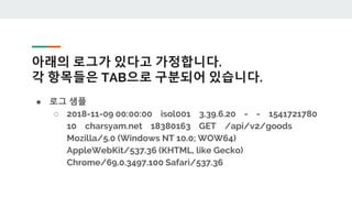 아래의 로그가 있다고 가정합니다.
각 항목들은 TAB으로 구분되어 있습니다.
● 로그 샘플
○ 2018-11-09 00:00:00 isol001 3.39.6.20 - - 1541721780
10 charsyam.net 18380163 GET /api/v2/goods
Mozilla/5.0 (Windows NT 10.0; WOW64)
AppleWebKit/537.36 (KHTML, like Gecko)
Chrome/69.0.3497.100 Safari/537.36
 