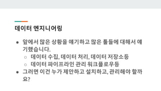 데이터 엔지니어링
● 앞에서 많은 상황을 얘기하고 많은 툴들에 대해서 얘
기했습니다.
○ 데이터 수집, 데이터 처리, 데이터 저장소등
○ 데이터 파이프라인 관리 워크플로우등
● 그러면 이건 누가 제안하고 설치하고, 관리해야 할까
요?
 