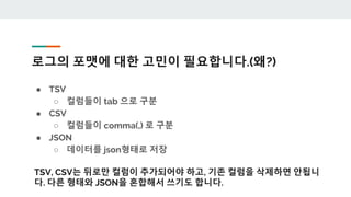 로그의 포맷에 대한 고민이 필요합니다.(왜?)
● TSV
○ 컬럼들이 tab 으로 구분
● CSV
○ 컬럼들이 comma(,) 로 구분
● JSON
○ 데이터를 json형태로 저장
TSV, CSV는 뒤로만 컬럼이 추가되어야 하고, 기존 컬럼을 삭제하면 안됩니
다. 다른 형태와 JSON을 혼합해서 쓰기도 합니다.
 