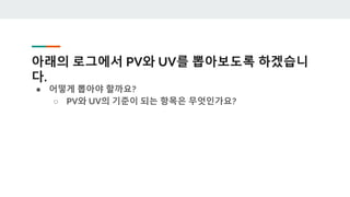 아래의 로그에서 PV와 UV를 뽑아보도록 하겠습니
다.
● 어떻게 뽑아야 할까요?
○ PV와 UV의 기준이 되는 항목은 무엇인가요?
 