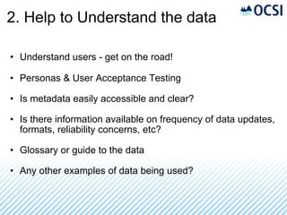 2. Help to Understand the data Understand users - get on the road! Personas & User Acceptance Testing Is metadata easily accessible and clear? Is there information available on frequency of data updates, formats, reliability concerns, etc? Glossary or guide to the data Any other examples of data being used? 