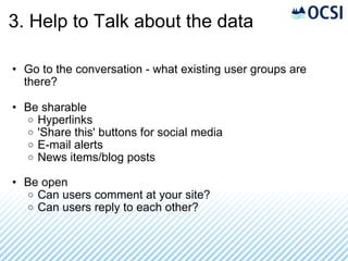 3. Help to Talk about the data Go to the conversation - what existing user groups are there? Be sharable Hyperlinks 'Share this' buttons for social media E-mail alerts News items/blog posts Be open Can users comment at your site? Can users reply to each other? 