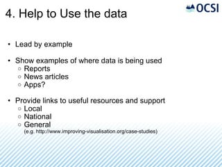 4. Help to Use the data Lead by example Show examples of where data is being used Reports News articles Apps? Provide links to useful resources and support Local National General (e.g. http://www.improving-visualisation.org/case-studies) 