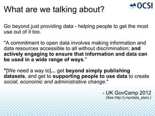 What are we talking about? Go beyond just providing data - helping people to get the most use out of it too. "A commitment to open data involves making information and data resources accessible to all without discrimination;  and actively engaging to ensure that information and data can be used in a wide range of ways ." " [We need a way to] ...  get  beyond simply publishing datasets , and get to  supporting people to use data  to create  social, economic and administrative change. " - UK GovCamp 2012 (See  http://j.mp/data_stars  ) 
