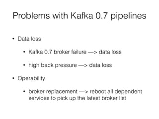 Problems with Kafka 0.7 pipelines
• Data loss
• Kafka 0.7 broker failure —> data loss
• high back pressure —> data loss
• Operability
• broker replacement —> reboot all dependent
services to pick up the latest broker list
 