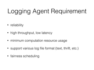 Logging Agent Requirement
• reliability
• high throughput, low latency
• minimum computation resource usage
• support various log ﬁle format (text, thrift, etc.)
• fairness scheduling
 
