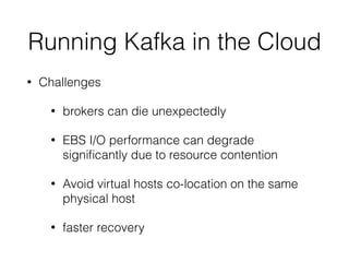 Running Kafka in the Cloud
• Challenges
• brokers can die unexpectedly
• EBS I/O performance can degrade
signiﬁcantly due to resource contention
• Avoid virtual hosts co-location on the same
physical host
• faster recovery
 