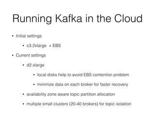 Running Kafka in the Cloud
• Initial settings
• c3.2xlarge + EBS
• Current settings
• d2.xlarge
• local disks help to avoid EBS contention problem
• minimize data on each broker for faster recovery
• availability zone aware topic partition allocation
• multiple small clusters (20-40 brokers) for topic isolation
 