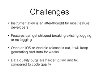 Challenges
• Instrumentation is an after-thought for most feature
developers
• Features can get shipped breaking existing logging
or no logging
• Once an iOS or Android release is out, it will keep
generating bad data for weeks
• Data quality bugs are harder to ﬁnd and ﬁx
compared to code quality
 