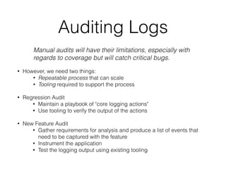 Auditing Logs
Manual audits will have their limitations, especially with
regards to coverage but will catch critical bugs.
• However, we need two things:
• Repeatable process that can scale
• Tooling required to support the process
• Regression Audit
• Maintain a playbook of "core logging actions"
• Use tooling to verify the output of the actions
• New Feature Audit
• Gather requirements for analysis and produce a list of events that
need to be captured with the feature
• Instrument the application
• Test the logging output using existing tooling
 