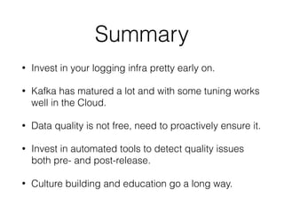 Summary
• Invest in your logging infra pretty early on.
• Kafka has matured a lot and with some tuning works
well in the Cloud.
• Data quality is not free, need to proactively ensure it.
• Invest in automated tools to detect quality issues
both pre- and post-release.
• Culture building and education go a long way.
 