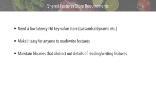 v
Shared Features Store Requirements
• Need a low latency HA key-value store (cassandra/dynamo etc.)
• Make it easy for anyone to read/write features
• Maintain libraries that abstract out details of reading/writing features
 