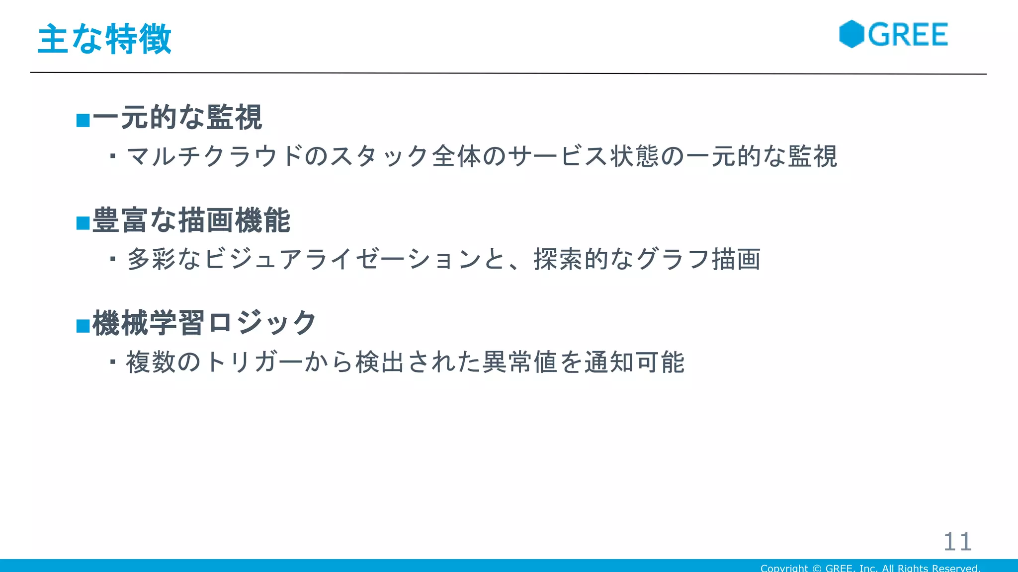 ■一元的な監視
・マルチクラウドのスタック全体のサービス状態の一元的な監視
■豊富な描画機能
・多彩なビジュアライゼーションと、探索的なグラフ描画
■機械学習ロジック
・複数のトリガーから検出された異常値を通知可能
主な特徴
11
 