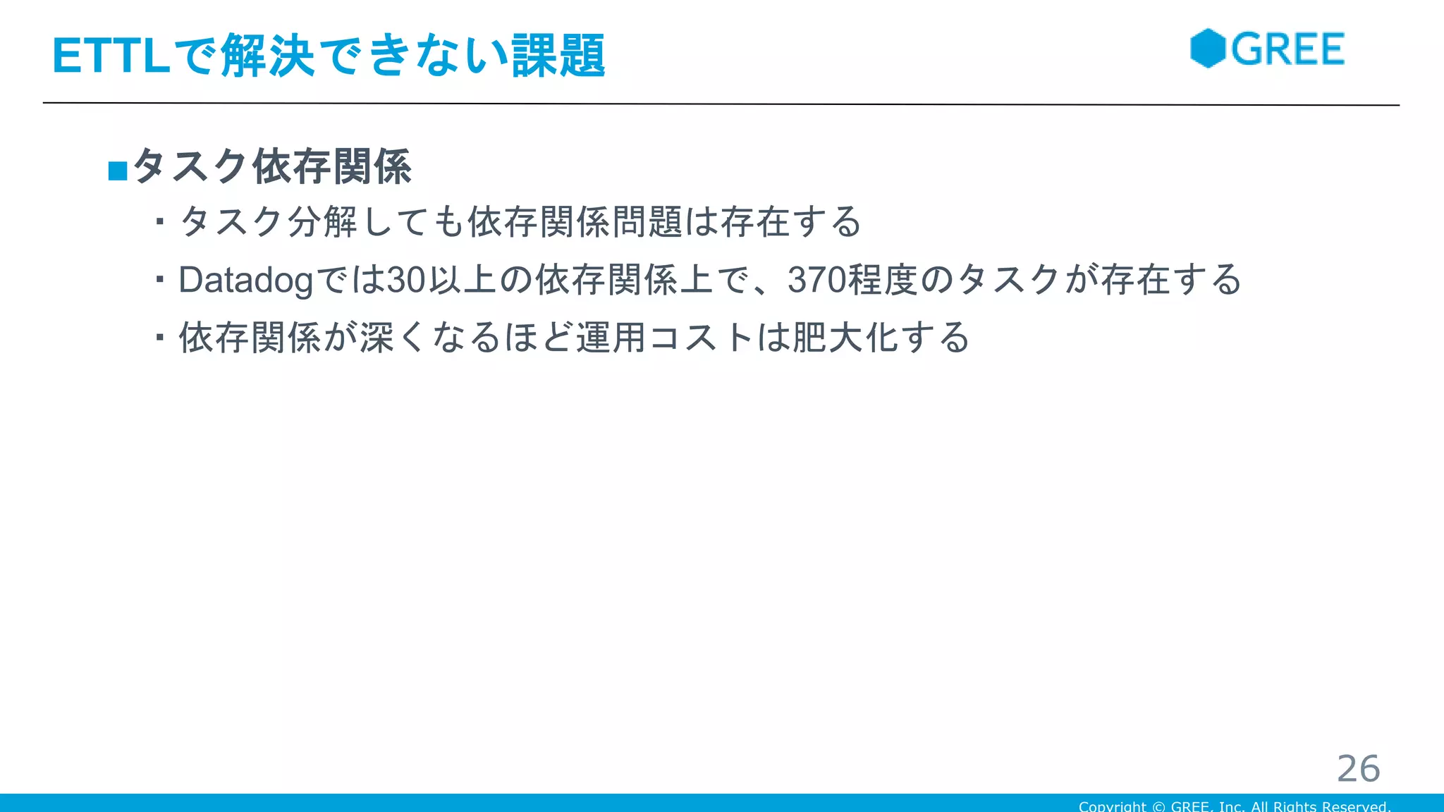 ■タスク依存関係
・タスク分解しても依存関係問題は存在する
・Datadogでは30以上の依存関係上で、370程度のタスクが存在する
・依存関係が深くなるほど運用コストは肥大化する
ETTLで解決できない課題
26
 