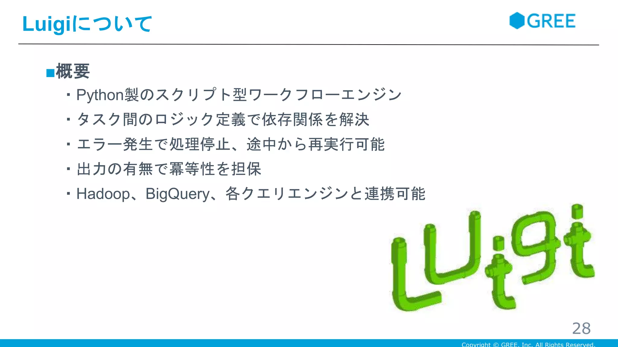 ■概要
・Python製のスクリプト型ワークフローエンジン
・タスク間のロジック定義で依存関係を解決
・エラー発生で処理停止、途中から再実行可能
・出力の有無で冪等性を担保
・Hadoop、BigQuery、各クエリエンジンと連携可能
Luigiについて
28
 