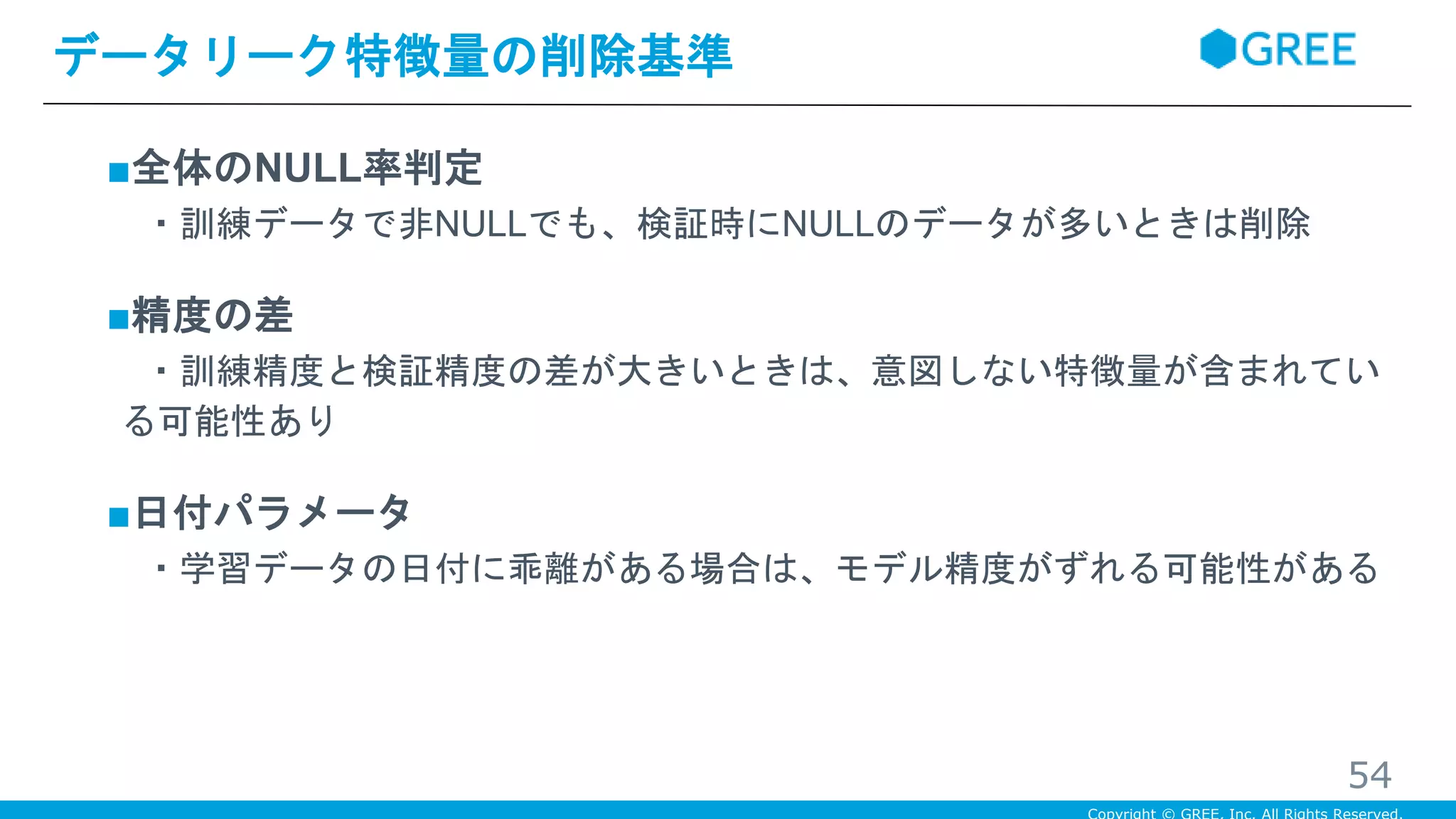 ■全体のNULL率判定
・訓練データで非NULLでも、検証時にNULLのデータが多いときは削除
■精度の差
・訓練精度と検証精度の差が大きいときは、意図しない特徴量が含まれてい
る可能性あり
■日付パラメータ
・学習データの日付に乖離がある場合は、モデル精度がずれる可能性がある
データリーク特徴量の削除基準
54
 