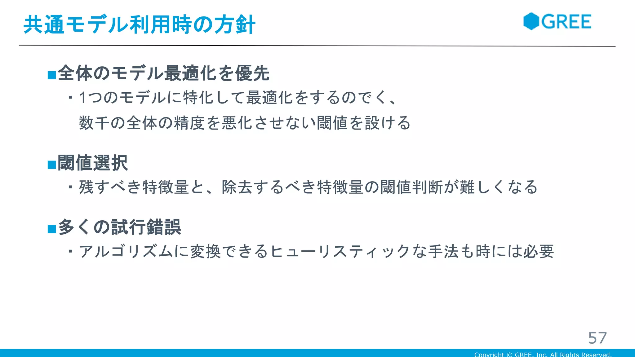 ■全体のモデル最適化を優先
・1つのモデルに特化して最適化をするのでく、
数千の全体の精度を悪化させない閾値を設ける
■閾値選択
・残すべき特徴量と、除去するべき特徴量の閾値判断が難しくなる
■多くの試行錯誤
・アルゴリズムに変換できるヒューリスティックな手法も時には必要
共通モデル利用時の方針
57
 