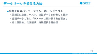 ■分割クロスバリデーション、ホールドアウト
・原則的に訓練、テスト、検証データを分割して保持
・分割データごとにパラメータは再計算する必要あり
・外れ値除去、次元削減、特殊選択も再処理
データリークを抑える方法
53
 