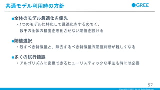 ■全体のモデル最適化を優先
・1つのモデルに特化して最適化をするのでく、
数千の全体の精度を悪化させない閾値を設ける
■閾値選択
・残すべき特徴量と、除去するべき特徴量の閾値判断が難しくなる
■多くの試行錯誤
・アルゴリズムに変換できるヒューリスティックな手法も時には必要
共通モデル利用時の方針
57
 