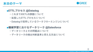 ■ETTLプロセス @Datadog
・これまでのETLの課題について
・拡張したETTLプロセスについて
・Datadogで採用しているワークフローエンジンについて
■機械学習におけるデータリーク @Salesforce
・データリークとその問題点について
・データリークの検出判断基準と抑える方法について
本日のテーマ
8
 