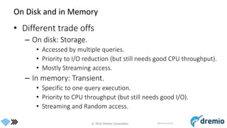 © 2016 Dremio Corporation @DremioHQ
On Disk and in Memory
• Different trade offs
– On disk: Storage.
• Accessed by multiple queries.
• Priority to I/O reduction (but still needs good CPU throughput).
• Mostly Streaming access.
– In memory: Transient.
• Specific to one query execution.
• Priority to CPU throughput (but still needs good I/O).
• Streaming and Random access.
 