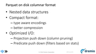 © 2016 Dremio Corporation @DremioHQ
Parquet on disk columnar format
• Nested data structures
• Compact format:
– type aware encodings
– better compression
• Optimized I/O:
– Projection push down (column pruning)
– Predicate push down (filters based on stats)
 