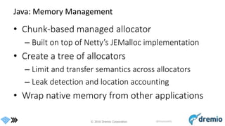 © 2016 Dremio Corporation @DremioHQ
Java: Memory Management
• Chunk-based managed allocator
– Built on top of Netty’s JEMalloc implementation
• Create a tree of allocators
– Limit and transfer semantics across allocators
– Leak detection and location accounting
• Wrap native memory from other applications
 