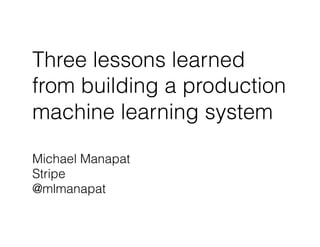 Three lessons learned
from building a production
machine learning system
Michael Manapat
Stripe
@mlmanapat
 