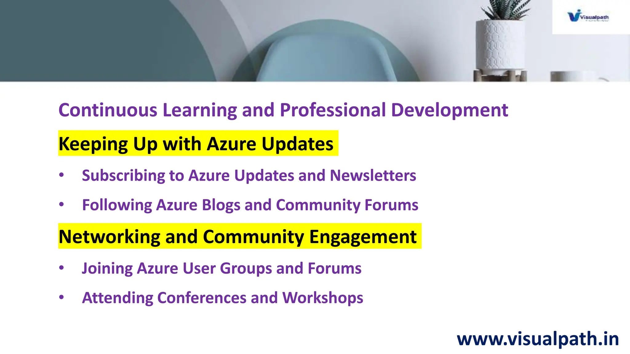 www.visualpath.in
Continuous Learning and Professional Development
Keeping Up with Azure Updates
• Subscribing to Azure Updates and Newsletters
• Following Azure Blogs and Community Forums
Networking and Community Engagement
• Joining Azure User Groups and Forums
• Attending Conferences and Workshops
 