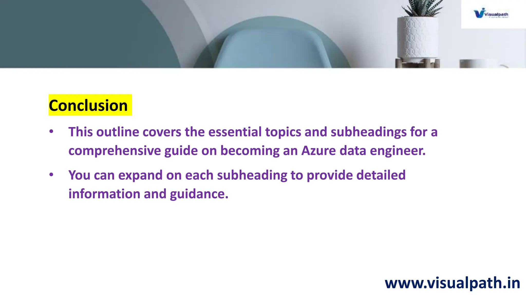 www.visualpath.in
Conclusion
• This outline covers the essential topics and subheadings for a
comprehensive guide on becoming an Azure data engineer.
• You can expand on each subheading to provide detailed
information and guidance.
 