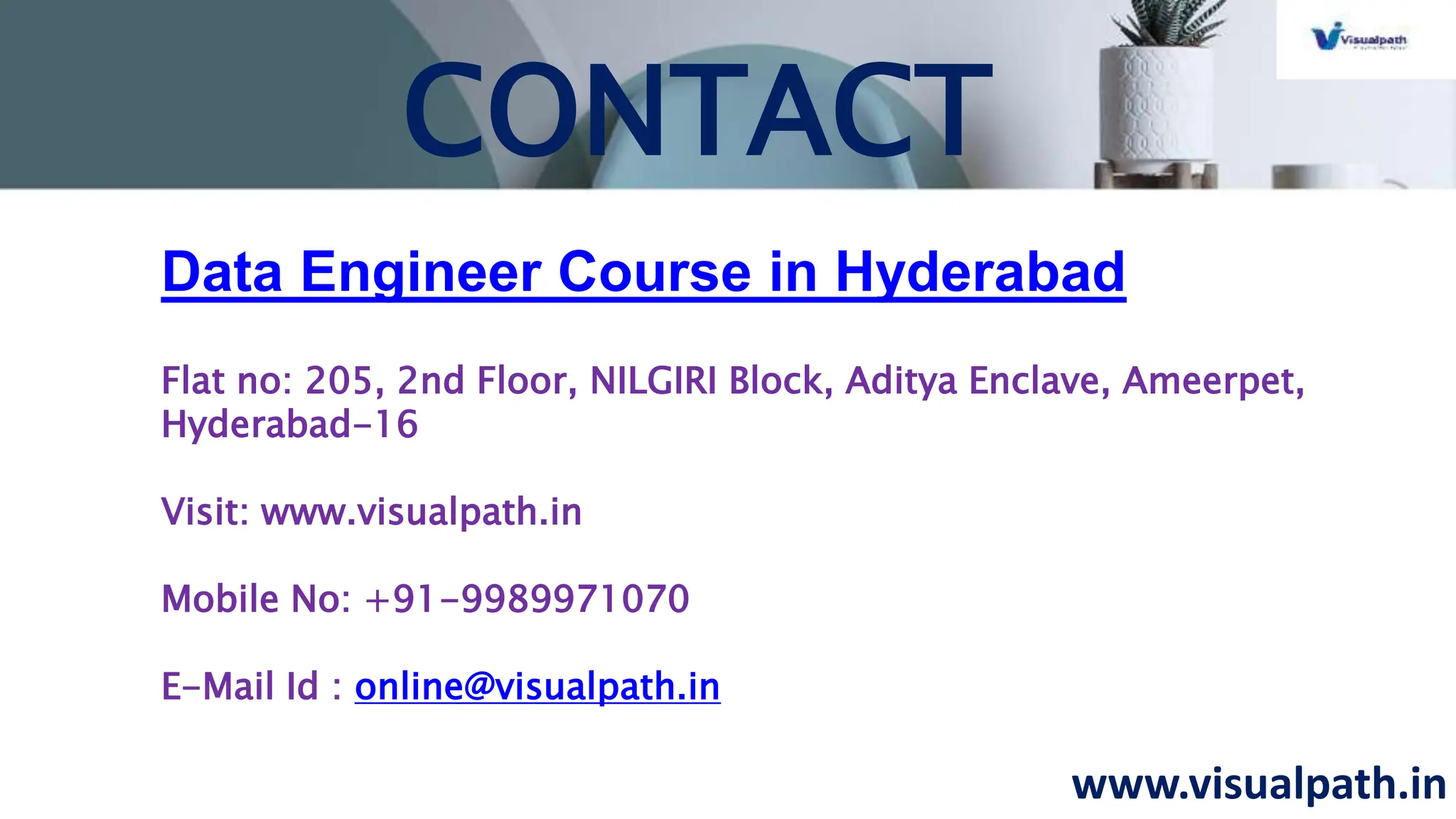 www.visualpath.in
CONTACT
Data Engineer Course in Hyderabad
Flat no: 205, 2nd Floor, NILGIRI Block, Aditya Enclave, Ameerpet,
Hyderabad-16
Visit: www.visualpath.in
Mobile No: +91-9989971070
E-Mail Id : online@visualpath.in
 