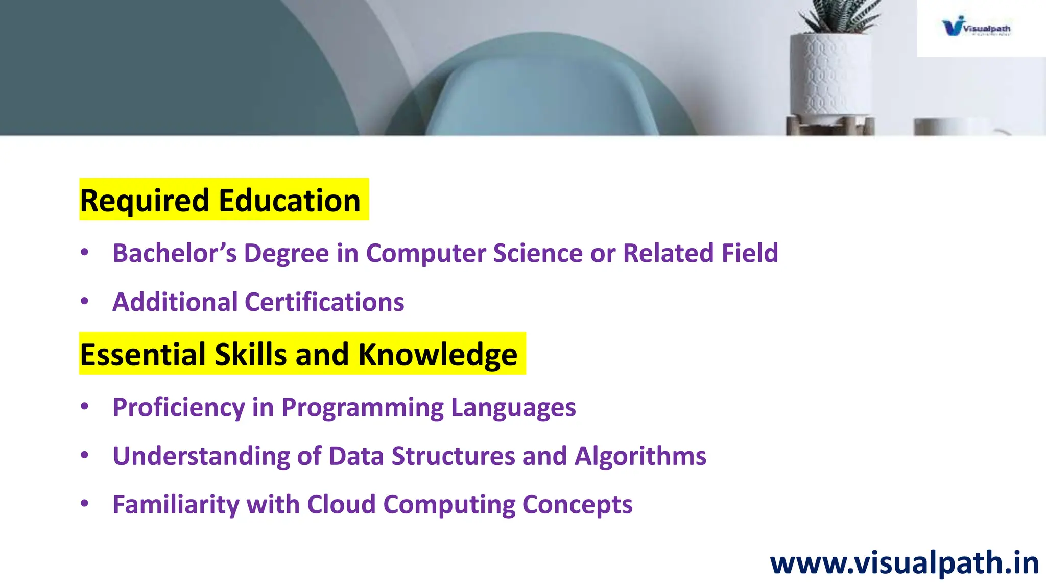 www.visualpath.in
Required Education
• Bachelor’s Degree in Computer Science or Related Field
• Additional Certifications
Essential Skills and Knowledge
• Proficiency in Programming Languages
• Understanding of Data Structures and Algorithms
• Familiarity with Cloud Computing Concepts
 