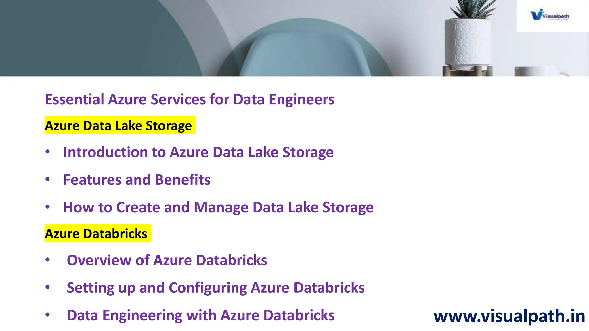 www.visualpath.in
Essential Azure Services for Data Engineers
Azure Data Lake Storage
• Introduction to Azure Data Lake Storage
• Features and Benefits
• How to Create and Manage Data Lake Storage
Azure Databricks
• Overview of Azure Databricks
• Setting up and Configuring Azure Databricks
• Data Engineering with Azure Databricks
 