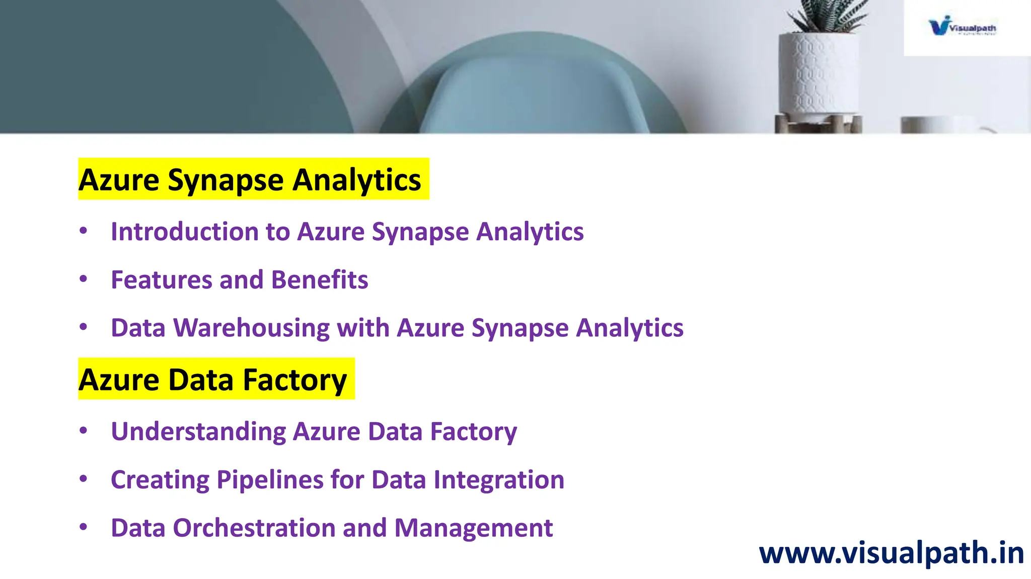 www.visualpath.in
Azure Synapse Analytics
• Introduction to Azure Synapse Analytics
• Features and Benefits
• Data Warehousing with Azure Synapse Analytics
Azure Data Factory
• Understanding Azure Data Factory
• Creating Pipelines for Data Integration
• Data Orchestration and Management
 
