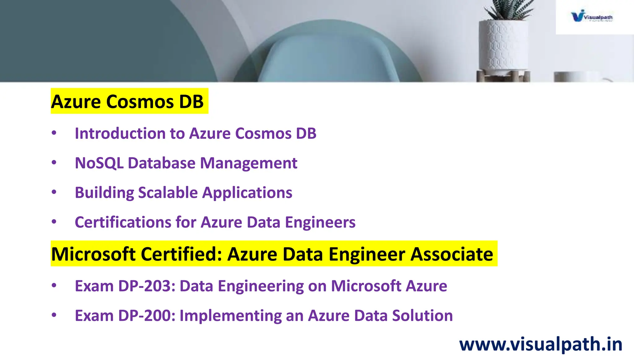 www.visualpath.in
Azure Cosmos DB
• Introduction to Azure Cosmos DB
• NoSQL Database Management
• Building Scalable Applications
• Certifications for Azure Data Engineers
Microsoft Certified: Azure Data Engineer Associate
• Exam DP-203: Data Engineering on Microsoft Azure
• Exam DP-200: Implementing an Azure Data Solution
 