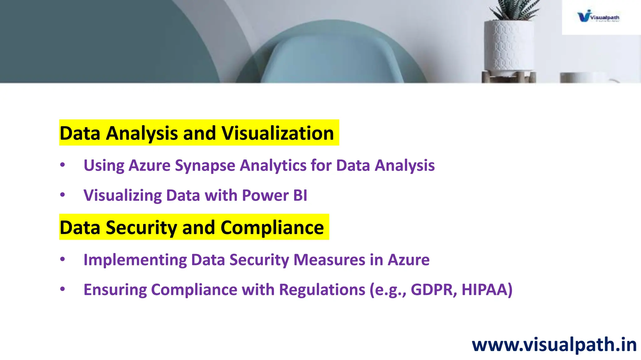www.visualpath.in
Data Analysis and Visualization
• Using Azure Synapse Analytics for Data Analysis
• Visualizing Data with Power BI
Data Security and Compliance
• Implementing Data Security Measures in Azure
• Ensuring Compliance with Regulations (e.g., GDPR, HIPAA)
 