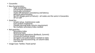 • Cassandra
• Key characteristics:
. High availability
· Incremental scalability
· Eventually consistent
· Trade-offs between consistency and latency
· Minimal administration
· No SPF (Single point of failure) – all nodes are the same in Cassandra
· AP on CAP
• Good for:
· Simple setup, maintenance code
· Fast random read/write
· Flexible parsing/wide column requirement
· No multiple secondary index needed
• Not good for:
· Secondary index
· Relational data
· Transactional operations (Rollback, Commit)
· Primary & Financial record
· Stringent and authorization needed on data
· Dynamic queries/searching on column data
· Low latency
• Usage Case: Twitter, Travel portal
 